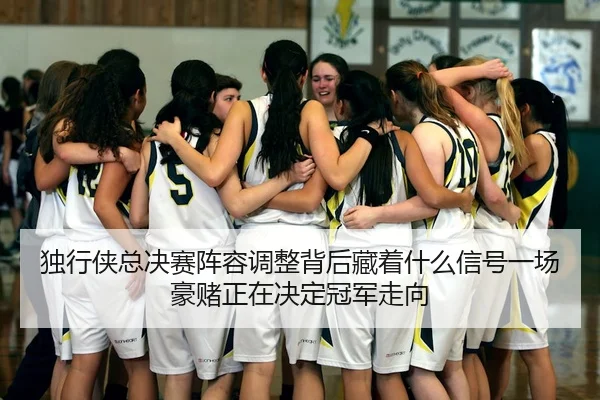 独行侠总决赛阵容调整背后藏着什么信号一场豪赌正在决定冠军走向